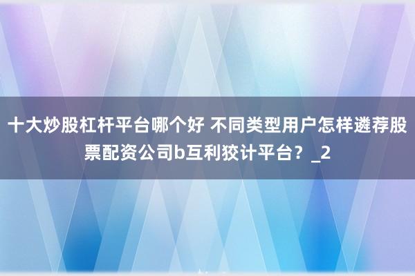 十大炒股杠杆平台哪个好 不同类型用户怎样遴荐股票配资公司b互利狡计平台?_2