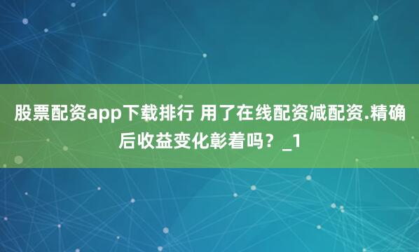 股票配资app下载排行 用了在线配资减配资.精确后收益变化彰着吗？_1