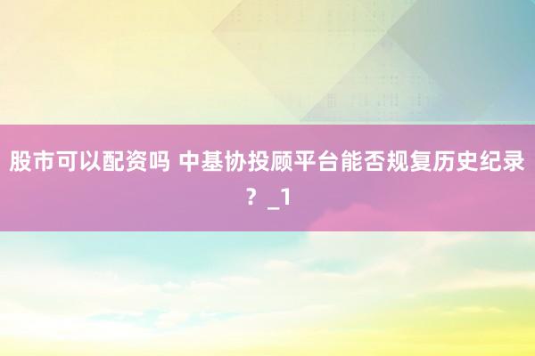 股市可以配资吗 中基协投顾平台能否规复历史纪录？_1