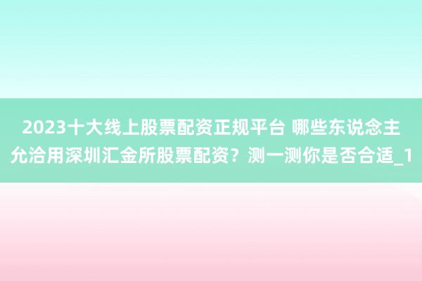 2023十大线上股票配资正规平台 哪些东说念主允洽用深圳汇金所股票配资？测一测你是否合适_1
