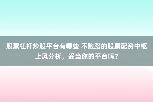 股票杠杆炒股平台有哪些 不跑路的股票配资中枢上风分析,妥当你的平台吗?