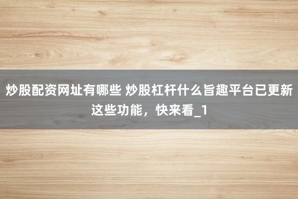 炒股配资网址有哪些 炒股杠杆什么旨趣平台已更新这些功能，快来看_1