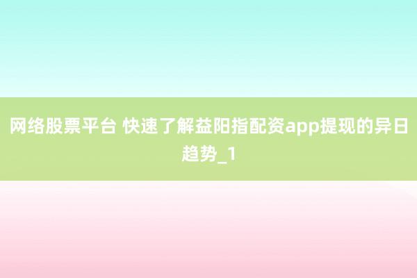 网络股票平台 快速了解益阳指配资app提现的异日趋势_1