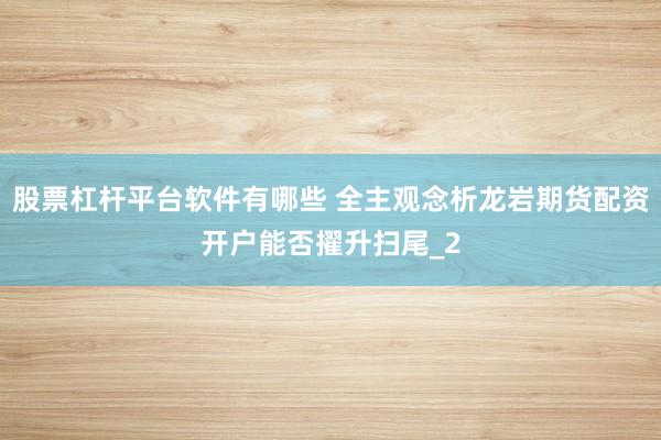 股票杠杆平台软件有哪些 全主观念析龙岩期货配资开户能否擢升扫尾_2